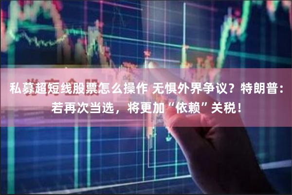 私募超短线股票怎么操作 无惧外界争议？特朗普：若再次当选，将更加“依赖”关税！