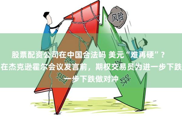 股票配资公司在中国合法吗 美元“难再硬”？ 鲍威尔在杰克逊霍尔会议发言前，期权交易员为进一步下跌做对冲