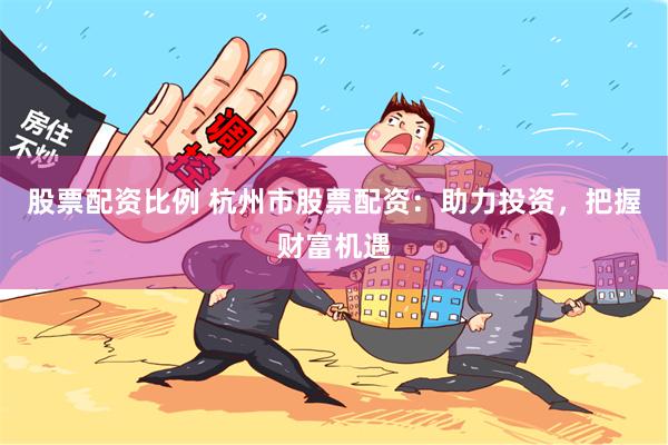 股票配资比例 杭州市股票配资：助力投资，把握财富机遇