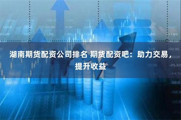 湖南期货配资公司排名 期货配资吧：助力交易，提升收益