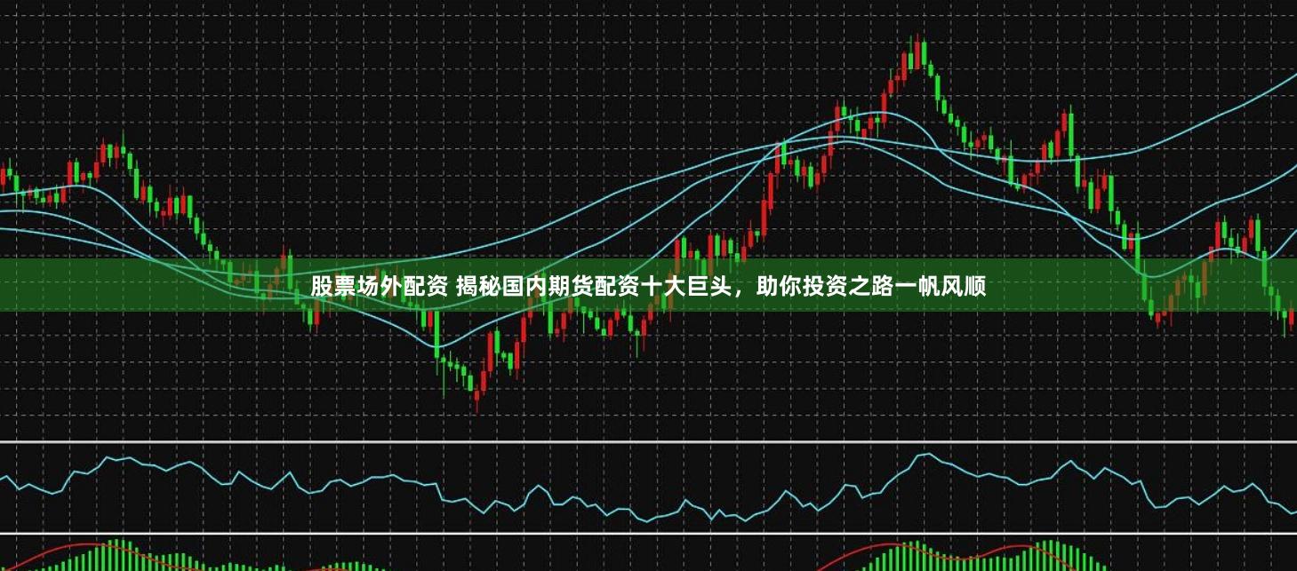 股票场外配资 揭秘国内期货配资十大巨头，助你投资之路一帆风顺