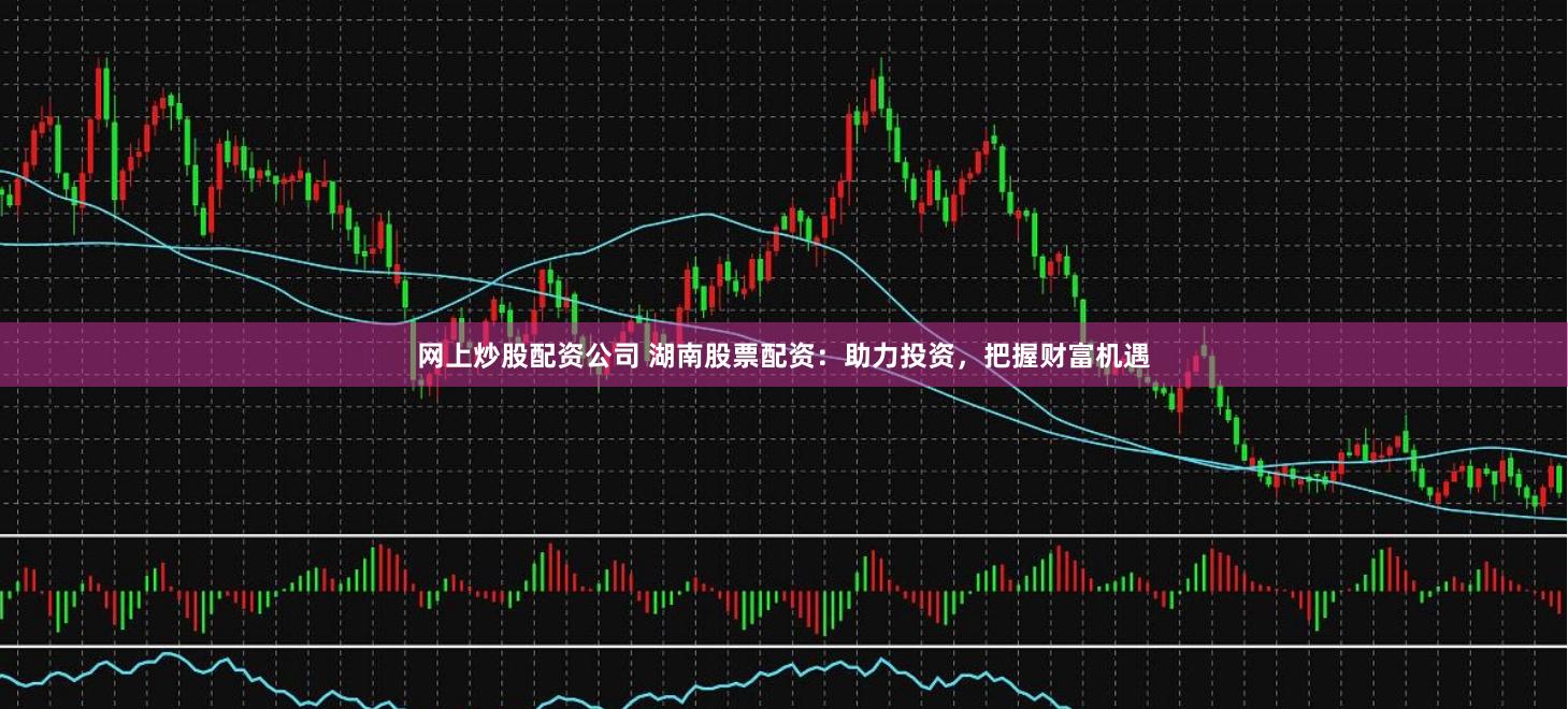 网上炒股配资公司 湖南股票配资：助力投资，把握财富机遇