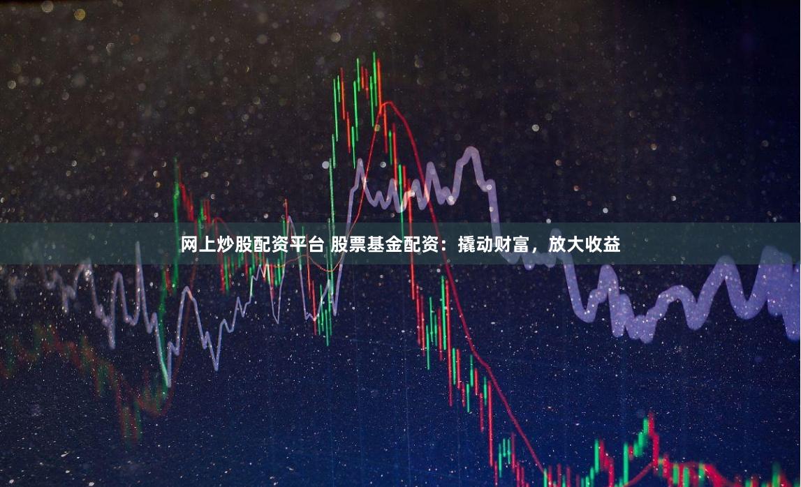 网上炒股配资平台 股票基金配资：撬动财富，放大收益