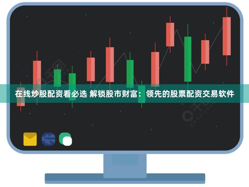 在线炒股配资看必选 解锁股市财富：领先的股票配资交易软件