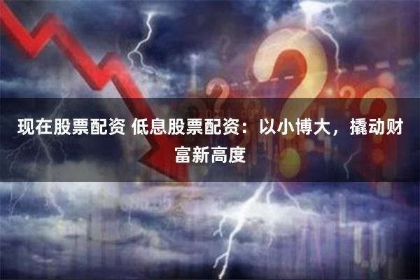 现在股票配资 低息股票配资：以小博大，撬动财富新高度