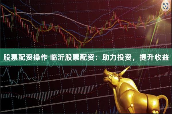 股票配资操作 临沂股票配资：助力投资，提升收益