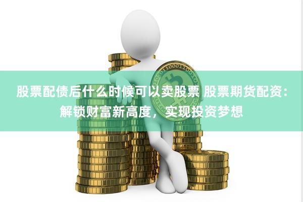 股票配债后什么时候可以卖股票 股票期货配资：解锁财富新高度，实现投资梦想