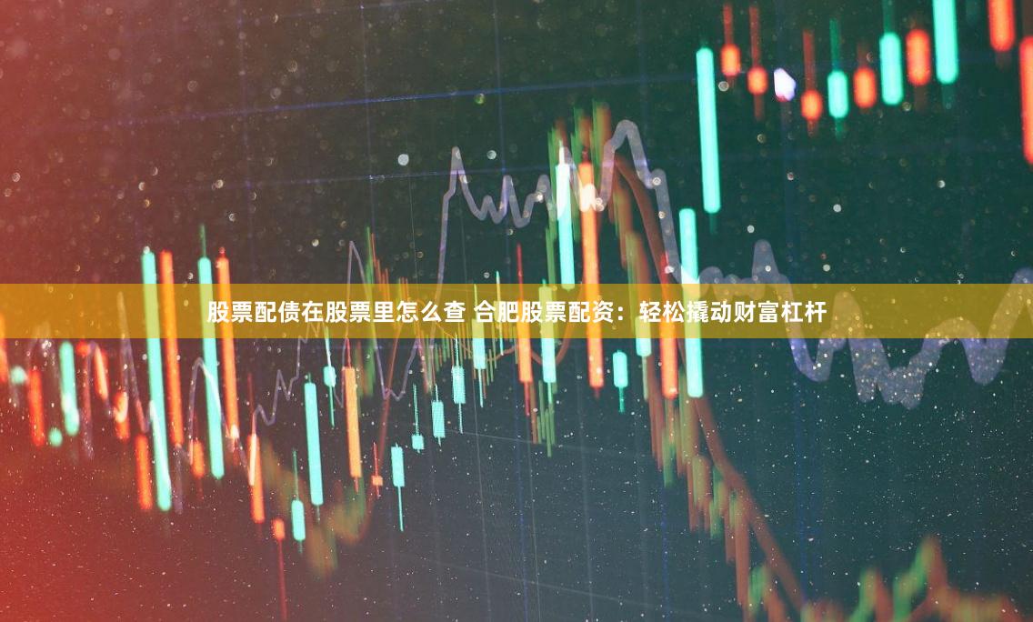股票配债在股票里怎么查 合肥股票配资：轻松撬动财富杠杆