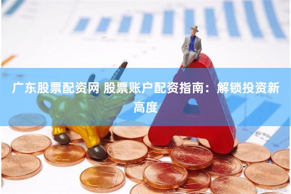 广东股票配资网 股票账户配资指南：解锁投资新高度