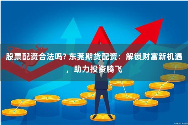股票配资合法吗? 东莞期货配资：解锁财富新机遇，助力投资腾飞