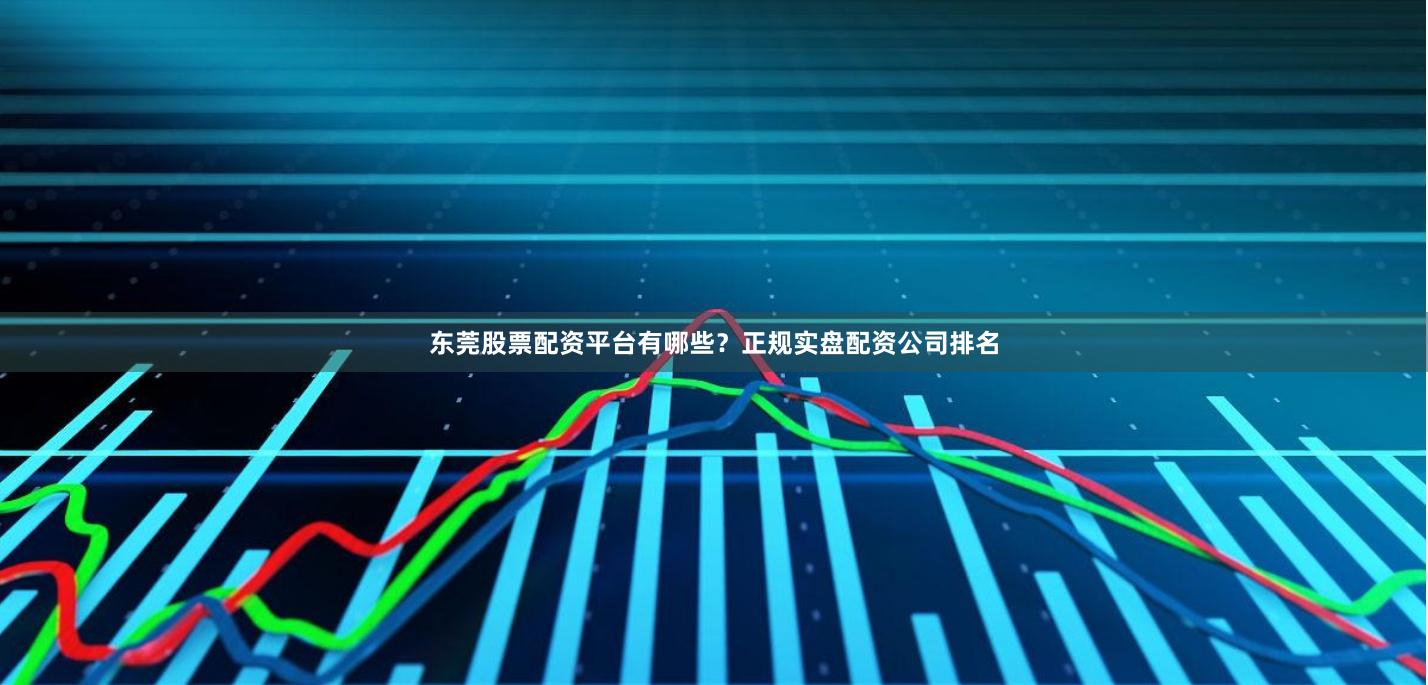 东莞股票配资平台有哪些？正规实盘配资公司排名