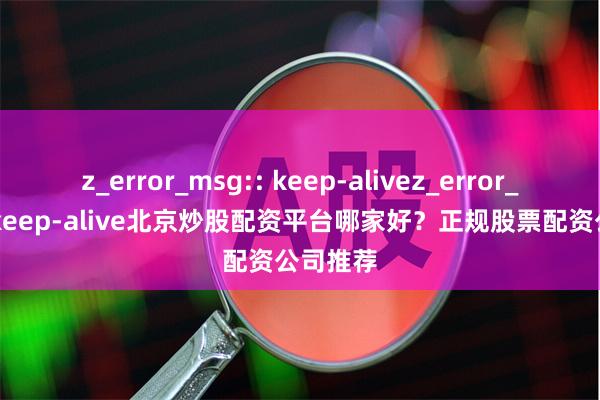 z_error_msg:: keep-alivez_error_msg:: keep-alive北京炒股配资平台哪家好?正规股票配资公司推荐